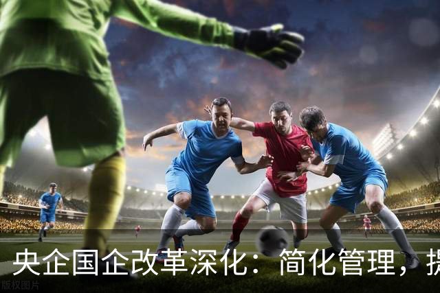 央企国企改革深化：简化管理，提升效率